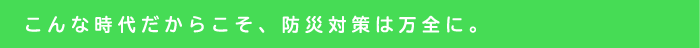 こんな時代だからこそ、防災対策は万全に。