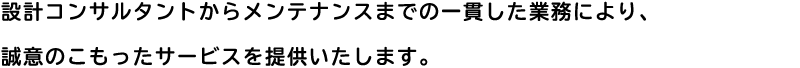 設計コンサルタントからメンテナンスまでの一貫した業務により、
    誠意のこもったサービスを提供いたします。