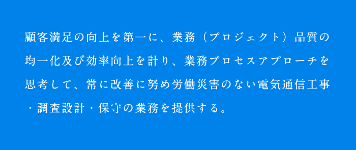 顧客満足の向上を第一に、業務（プロジェクト）品質の均一化及び効率向上を計り、業務プロセスアプローチを思考して、常に改善に努め労働災害のない電気通信工事・調査設計・保守の業務を提供する。