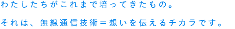 わたしたちがこれまで培ってきたもの。それは、無線通信技術＝想いを伝えるチカラです。