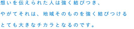 想いを伝えられた人は強く結びつき、やがてそれは、地域そのものを強く結びつけるとても大きなチカラとなるのです。